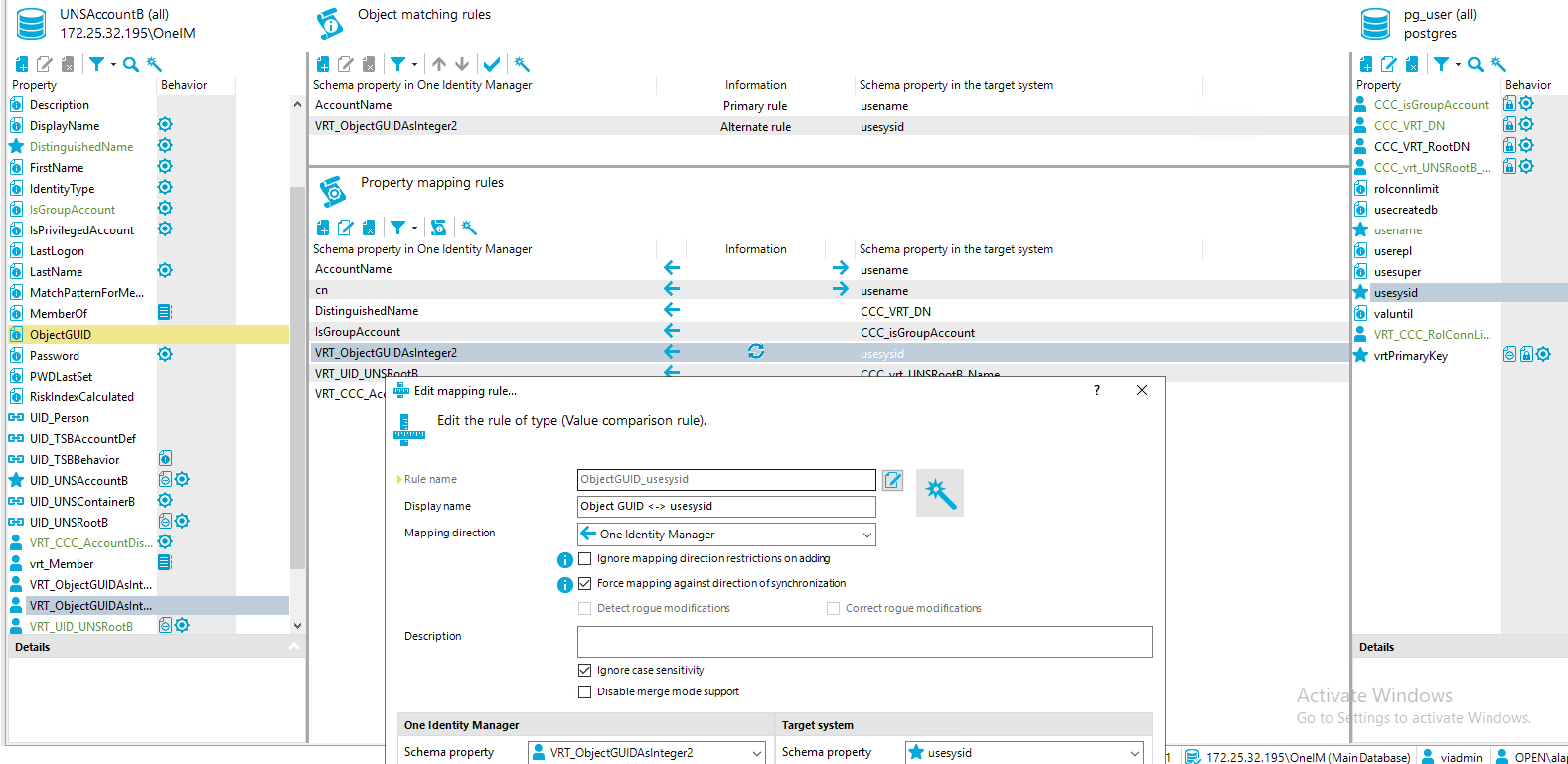 Property UNSAccount8 (all) [REDACTED_IP]\OnelM usesysid Object matching rules Schema property in One Identity Manager Account Name VRT ObjectGUIDAsInteger2 Property mapping rules Schema property in One Identity Manager AccountName DistinguishedName IsGroupAccount VRT_ObjectGUIDAsInteger2 VRT LID U VRT CCC Ac Edit mapping rule.. Edit the rule of type (Value comparison rule). pg_user (all) postg res Behavior Information Primary rule Alternate rule Information Schema propeO' in the target system use name usesysid Schema propeO' in the target system use name use name CCC VRT DN CCC_isGroupAccount usesysid Property Behavior Description DisplayName DistinguishedName First Name dentityType IsGroupAccount IsPriviIegedAccount Last Logon Last Name MatchPatternForMe... MemberOf ObjectGUID assword PWDLastSet Riskl ndexCaIcuIated UID Person LID TS8AccountDef LID TS88ehavior LID UNSAccount8 UID UNSContainer8 LID UNSRoot8 VRT CCC AccountDis... @ Member VRT ObjectGUIDAsInt... CCC_isGroupAccount @ CCC VRT DN CCC VRT RootDN CCC vrt UNSRoot8 rolconnlimit use createdb usename userepl usesuper valuntil VRT CCC RolConnLi... vrtPrimaryKey Activ e Windows fil@ fil@ Rule name Display name Mappirrg directon Description One Identity Manager Schema propety ObjectGUID_usesysid Object GUID < > usesysid One Identity Manager Ignore map p i ng direction restrictions on additv Force map p i tv against direction nizabon Detect rogue modificatiom Ignore case sensitivity Disab le merge mode support VRT ObjectGUIDAsInteger2 Cl Correct rogue modificatiom Target system Schema propety Go to S ttings to activate Windows. 172.25.32.19510nelM (Main Database) viadmin 